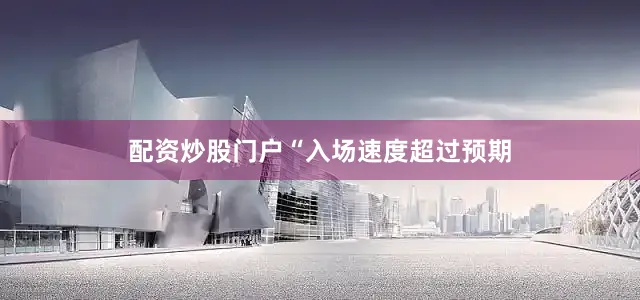 配资炒股门户　　“入场速度超过预期