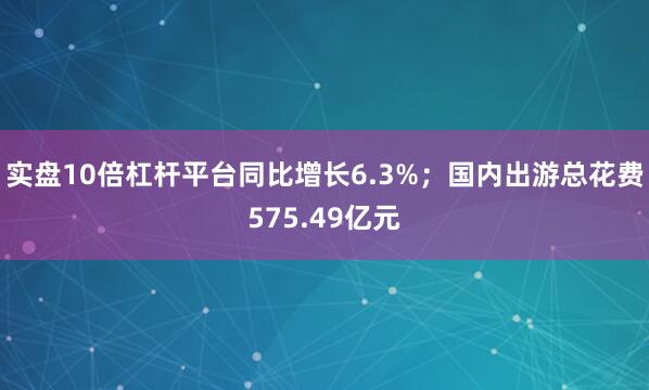 实盘10倍杠杆平台同比增长6.3%；国内出游总花费575.49亿元