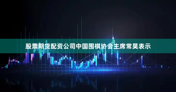 股票期货配资公司中国围棋协会主席常昊表示
