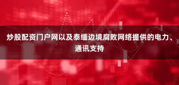 炒股配资门户网以及泰缅边境腐败网络提供的电力、通讯支持