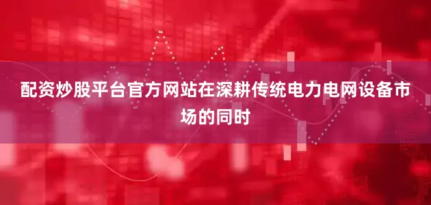 配资炒股平台官方网站　　在深耕传统电力电网设备市场的同时