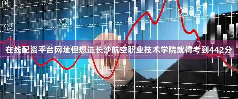 在线配资平台网址但想进长沙航空职业技术学院就得考到442分