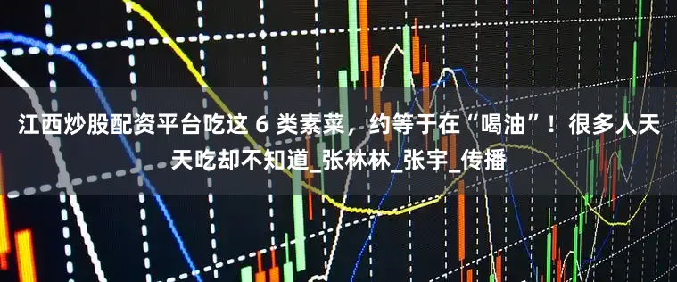 江西炒股配资平台吃这 6 类素菜，约等于在“喝油”！很多人天天吃却不知道_张林林_张宇_传播