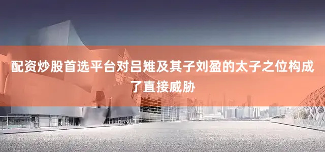 配资炒股首选平台对吕雉及其子刘盈的太子之位构成了直接威胁