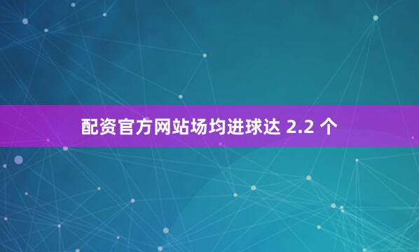 配资官方网站场均进球达 2.2 个