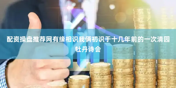配资操盘推荐网有缘相识我俩初识于十几年前的一次清园牡丹诗会